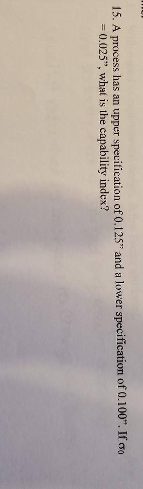 15. A process has an upper specification of 0.125 and a lower specification of 0.100. If oo = 0.025”, what is the capabilit