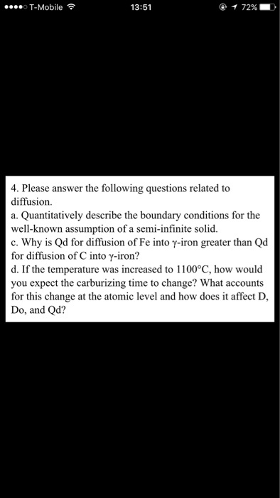 ....o T-Mobile F 72% 13:51 4. Please answer the following questions related to diffusion. a. Quantitatively describe the boundary conditions for the well-known assumption of a semi-infinite solid. c. Why is Qd for diffusion of Fe into y-iron greater than Qd for diffusion of C into Y-iron? d. If the temperature was increased to 1100°C, how would you expect the carburizing time to change? What accounts for this change at the atomic level and how does it affect D, Do, and Qd?