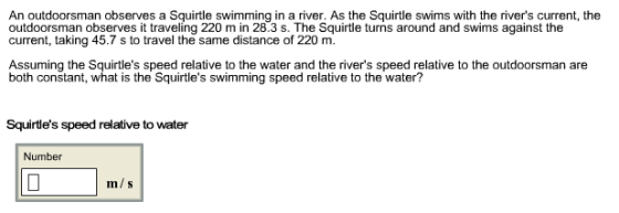 An outdoorsman observes a Squirtle swimming in a river, As the Squirtle swims with the rivers current, the outdoorsman observes it traveling 220 m in 28.3 s. The Squirtle turns around and swims against the current, taking 45.7 s to travel the same distance of 220 m. Assuming the Squirtles speed relative to the water and the rivers speed relative to the outdoorsman are both constant, what is the Squirtles swimming speed relative to the water? Squirtles speed relative to water Number m/s