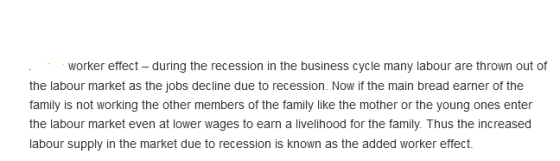 worker effect- during the recession in the business cycle many labour are thrown out of the labour market as the jobs decline due to recession. Now if the main bread earner of the family is not working the other members of the family like the mother or the young ones enter the labour market even at lower wages to earn a livelihood for the family. Thus the increased labour supply in the market due to recession is known as the added worker effect.