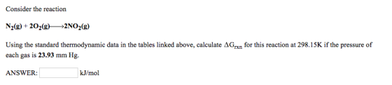 Consider the reaction N20g) +2020g) 2NO2 (g) Using the standard thermodynamic data in the tables linked above, calculate AG for this reaction at 298.15K if the pressure of each gas is 23.93 mm Hg. ANSWER: kJ/mol