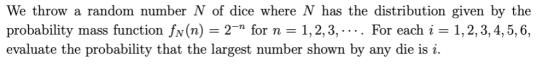 We throw a random number N of dice where N has the distribution given by the probability mass function fv(n) -2- for n-1,2,3,-... For each i 1,2, 3, 4,5,6, evaluate the probability that the largest number shown by any die is i.