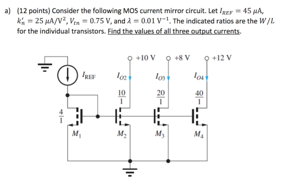 (12 points) Consider the following MOS current mirror circuit. Let IREF-45 μΑ, k, = 25 ㎂/V2, Vtn = 0.75 V, and λ = 0.01 V-1. The indicated ratios are the W/L for the individual transistors. Find the values of all three output currents. a) O +10 V +8 V +12 V IREF 1o 02 04 10 20 40 4 M2 4