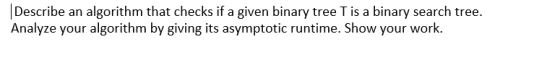 Describe an algorithm that checks if a given binary tree T is a binary search tree. Analyze your algorithm by giving its asymptotic runtime. Show your work.
