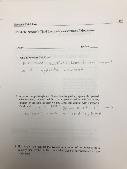 147 Newtons Third Law Pre-Lab: Newtons Third Law and Conservation of Momentum Section: Name. 1. What is Newtons Third Law? Far ever actioh there is omenu an u 2. A person jumps straight up. While they are pushing against the ground with their feet, is the normal force of the ground against their feet larger, smaller, or the same as their weight. Does this conflict with Newtons Third Law? smaer, benue then he covdntrp 3. How could you measure the average momentum of an object using a velocity-time graph? Is there any other pice of information that you would need?
