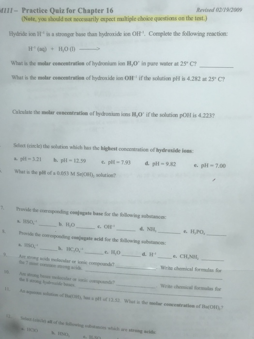 Revised 02/19/2009 Mill- Practice Quiz for Chapter 16 (Note, you should not necessarily expect multiple choice questions on the test.) Hydride ion H is a stronger base than hydroxide ion OH. Complete the following reaction > H (aq) + H2O (l) What is the molar concentration of hydronium ion H,O in pure water at 25° C? What is the molar concentration of hydroxide ion OH if the solution pH is 4.282 at 25 C? Calculate the molar concentration of hydronium ions H,O if the solution pOH is 4.223? Select (circle) the solution which has the highest concentration of hydroxide ions a. p-3.21 . pH 12.59 pH-7.93 d. pH 9.82 e. pH What is the pH of a 0.053 M Sr(OH), solution? 7.00 7. Provide the corresponding conjugate base for the following substances: d.NH,- the corresponding conjugate acid for the following substances a. HSO, 8. Provide 9 Are strong acids molecular or ionic compounds? 10 Are strong bases molecular or ionic compounds? 11. An aqucous solution of Ba(OH), has a plH of 12.52. What is the molar concentration of Ba(OH),? a. HSO. the 7 smost commmon strong acids the 8 strong hydroxide boses Write chemical formulas for Write chemical formulas for Select (circle) all of the following substances which are strong acids