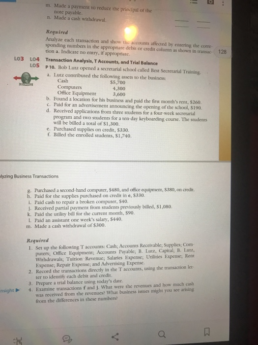 m. Made a payment to reduce the prinipal of the note payable n. Made a cash withdrawal. Reguired Analyze each transaction and show the accounts affected by entering the corre- sponding numbers in the appropriate debit or credit column as shown in transac- 128 tion a. Indicate no entry, if appropriate Transaction Analysis, T Accounts, and Trial Balance LO3 L04 LOS P10. Bob Lutz opened a secretarial school called Best Secretarial Training a. Lutz contributed the following assets to the business: Cash $5,700 4,300 3,600 Office Equipment b. Found a location for his business and paid the first months rent, $260. c. Paid for an advertisement announcing the opening of the school, s190. d. Recelved applications from three students for a four-week secretarial program and two students for a ten-day keyboarding course. The students will be billed a total of S1,300. e. Purchased supplies on credit, $330. f. Billed the enrolled students, $1,740. lyzing Business Transactions g. Purchased a second-hand computer, $480, and office equipment, $380, on credit h. Paid for the supplies purchased on credit in e, $330. i. Paid cash to repair a broken computer, $40 j. Received partial payment from srudents previously billed, $1,080. k. Paid the utility bill for the current month, $90. I. Paid an assistant one weeks salary, $440, m. Made a cash withdrawal of $300. Reguired 1. Set up the following T accounts: Cash;, Accounts Receivable; Supplies; Com- puters; Office Equipment; Accounts Payable; B. Latz, Capital; B. L.utz, Withdrawals; Tuition Revenue; Salaries Expense; Uilities Expense, Ren Expense; Repair Expense; and Advertising Expense 2. Record the transactions directly in the T accounts, using the transaction let ter to identify each debit and credit. 3. Prepare a trial balance using todays date was received from the revenues? What business issues might you see arising from the differences in these numbers? nsight4.Examine transactions f and j. What were the revenues and how much cash