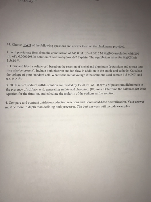 14. Choose TWO of the following questions and answer them on the blank paper provided 1. Will precipitate form from the combination of 245.0 ml of a 0.0015 M Mg(NOs) solution with 260 mL of a 0.0000298 M solution of sodium hydroxide? Explain. The equilibrium value for Mg(OH) is 1.5x10-11 2. Draw and label a voltaic cell based on the reaction of nickel and aluminum (potassium and nitrate ions may also be present). Include both electron and ion flow in addition to the anode and cathode. Calculate the voltage of your standard cell. What is the initial voltage if the solutions used contain 1.5 M Ni and 0.6 M AlB+? 3. 30.00 mL of sodium sulfite solution are titrated by 45.78 mL of 0.000983 M potassium dichromate in the presence of sulfuric acid, generating sulfate and chromium (II) ions. Determine the balanced net ionic equation for the titration, and calculate the molarity of the sodium sulfite solution. 4. Compare and contrast oxidation-reduction reactions and Lewis acid-base neutralization. Your answer must be more in depth than defining both processes. The best answers will include examples.