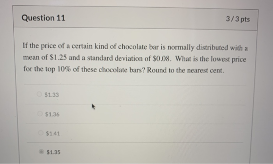 Question 11 3/3 pts If the price of a certain kind of chocolate bar is normally distributed with a mean of $1.25 and a standa