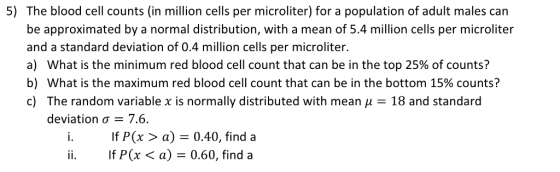5) The blood cell counts (in million cells per microliter) for a population of adult males can be approximated by a normal distribution, with a mean of 5.4 million cells per microliter and a standard deviation of 0.4 million cells per microliter. a) what is the minimum red blood cell count that can be in the top 25% of counts? b) what is the maximum red blood cell count that can be in the bottom 15% counts? c) The random variable x is normally distributed with mean μ = 18 and standard deviation σ 7.6 i If P(x >a) 0.40, find a If P(x 〈 a) = 0.60, find a