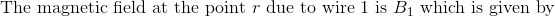 \textrm{The magnetic field at the point } r \textrm{ due to wire 1 is }B_1\textrm{ which is given by}