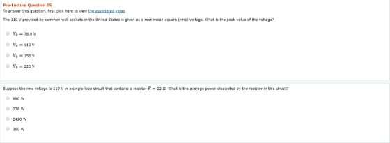 Pre-Lecture Question 05 To answer this question, first click here to view the associated video The 110 V provided by common wall sockets in the United States is given as a root-mean-square (rms) voltage. What is the peak value of the vcltage? Vo = 78.0 V Vo = 110 v Vo 155 v Suppose the rms voltage is 110 V in a single-loop circuit that contains a resistor R-22 Ω, what is the average power dissipated by the resistor in this circuit? 550 W 776 W 2420 W 390 W