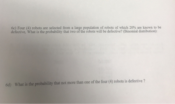 6c) Four (4) robots are selected from a large population of robots of which 20% are known to be defective, What is the probability that two of the robots will be defective? (Binomial distribution): 6d) What is the probability that not more than one of the four (4) robots is defective?