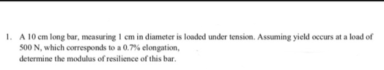 1. A 10 cm long bar, measuring 1 cm in diameter is loaded under tension. Assuming yield occurs at a load of 500 N, which corr