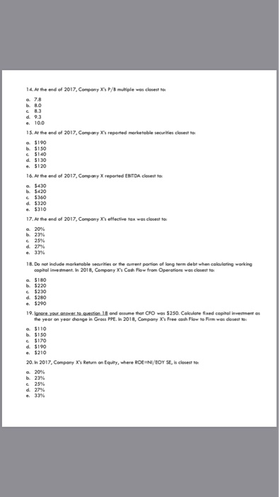 14. Ar the end of 2017, Company Xs P/mutliple wos closest to a 78 8.3 d. 9.3 e 10.0 15. At the end of 2017,Companys repoed marketable securities closest to a $190 b $150 C $140 $120 16. At the end of 2017, Company X reported EBITDA closest a $430 b $420 $360 d $320 $310 17.At the end ef 2017, Compony Xs effective tox was closest o 20% 25% d.27% 18. Do not indlude marketable securities or the cument portion of long term debt when colaulatingworking copihol invesment. In 2018, Compony s Cos Flow from Operations wos clovest to a. $180 b $220 d. $280 e $290 19.lanore yout oeswer to qvestion 18 and osume thot CFO wos $250. Coloulate xed copital investment os the year on year dhange in Gress PPE. In 2018, Company Xs Free eas Flw No Fiem wn dlosest to $110 $170 d. $190 e $210 20. In 2017, Compony Xs Returm on Equity, where ROE NI/EOY SE, is closest to 20% b.23% d.27% e. 33%