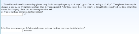 1. Three identical metallic conducting spheres carry the following charges: qi +8.20 uc, q「+7.801C and q3 240 шС The s heres that carry the charges qi and q2 are brought into contact. Then they are separated. After that, one of those two spheres is brought into contact with the third sphere that carries the charge q3; those two are then separated as we a) What is the final charge on the third sphere? ic 2. b) How many excess (or deficiency) electrons make up the final charge on the third sphere? electrons