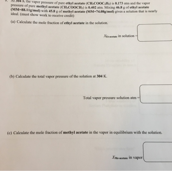 9. At 304 K the vapor pressure of pure ethyl acetate (CH,COOC2Hs) is 0.173 atm and the vapor pressure of pure methyl acetate (CH,CoOCH,) is 0.402 atm. Mixing 46.8 g of ethyl acetate M 68.11g/mo) with 45.8 g of methyl acetate (MM-74.08g/mol) gives a solution that is nearly ideal. (must show work to receive credit) (a) Calculate the mole fraction of ethyl acetate in the solution. XEl-acetate in solution (b) Calculate the total vapor pressure of the solution at 304 K Total vapor pressure solution atm (c) Calculate the mole fraction of methyl acetate in the vapor in equilibrium with the solution. AMe-acetate in vapor