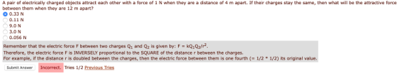 A pair of electrically charged objects attract each other with a force of 1 N when they are a distance of 4 m apart. If their charges stay the same, then what will be the attractive force between them when they are 12 m apart? 0.33 N 0.11 N 9.0 N 3.0 N 0.056 N Remember that the electric force F between two charges Q1 and Q2 is given by: F kQ1Q2/r Therefore, the electric force F is INVERSELY proportional to the SQUARE of the distance r between the charges For example, if the distance r is doubled between the charges, then the electric force between them is one fourth (-1/2 * 1/2) its original value. Submit Answer Incorrect. Tries 1/2 Previous Tries
