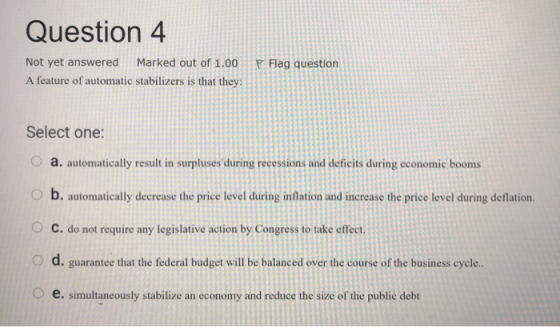 Question 4 Flag question Not yet answered Marked out of 1.00 A feature of automatic stabilizers is that they: Select one: a.