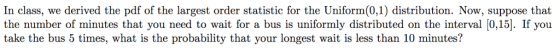 In class, we derived the pdf of the largest order statistic for the Uniform(0,1) distribution. Now, suppose that the number of minutes that you need to wait for a bus is uniformly distributed on the interval [0,15]. If you take the bus 5 times, what is the probability that your longest wait is less than 10 minutes?
