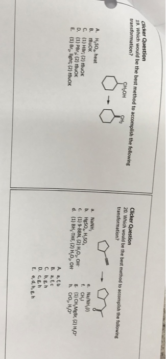 r Question 1) which would be the best method to accomplish the folowing HyOH Clicker Question 20. Which would be the best method to accomplish the following transformation? transformation? H2 a. NaNH e. Na/NH,V A. H,sOA, heat B. BuOK C. (1) HBr, (2) tBuoK D. (1) PBr (2) tBuOK E. (1) Bra, light; (2) tBuOK c. (1)9-BBN, (2) H,0, OH (1) CH,MgBr, (2) H,0 A. a,t,b B. a, f,c C. b,g, h D. c, g,h E. e,d, h, gh