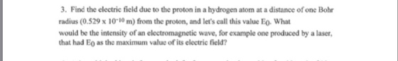 3. Find the electric field due to the proton in a hydrogen atom at a distance of one Bohr radius (0.529 x 1010 m) from the proton, and lets call this value Eo. What would be the intensity of an electromagnetic wave, for example one produced by a laser, that had Eo as the maximum value of its electric field?