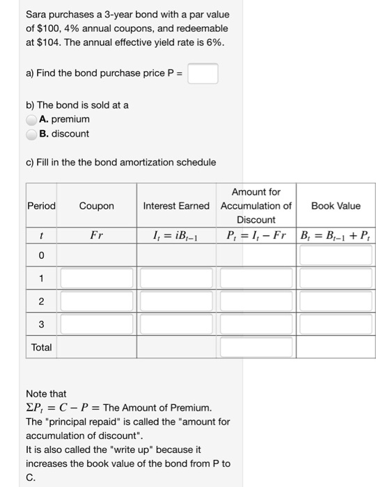 Sara purchases a 3-year bond with a par value of $100, 4% annual coupons, and redeemable at $104. The annual effective yield rate is 6% a) Find the bond purchase price P- b) The bond is sold at a A. premium B. discount c) Fill in the the bond amortization schedule Amount for Period Coupon Interest Earned Accumulation o Book Value Discount 0 Total Note that ΣΡ, C-P-The Amount of Premium. The principal repaid is called the amount for accumulation of discount. It is also called the write up because it increases the book value of the bond from P to