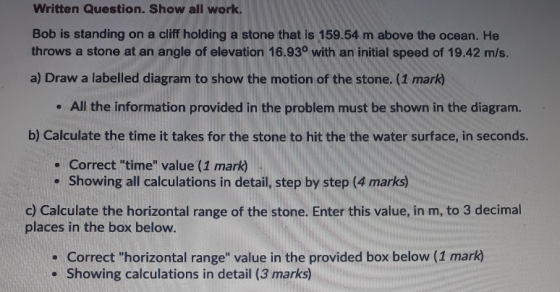Written Question. Show all work. Bob is standing on a cliff holding a stone that is 159.54 m above the ocean. He throws a sto