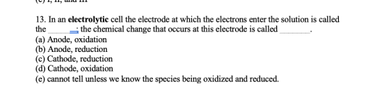 13. In an electrolytic cell the electrode at which the electrons enter the solution is called the the chemical change that oc