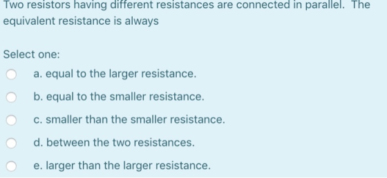 Two resistors having different resistances are connected in parallel. The equivalent resistance is always Select one: O a. eq