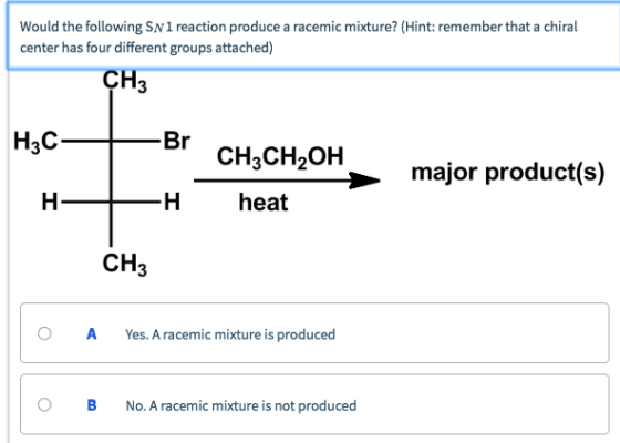 Would the following SN 1 reaction produce a racemic mixture? (Hint: remember that a chiral center has four different groups attached) CH 3 H3C CH3CH2OH major product(s) H heat CH3 O AYes. A racemic mixture is produced O B No. A racemic mixture is not produced