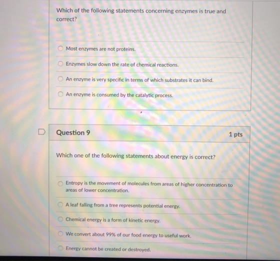 Which of the following statements concerning enzymes is true and correct? O Most enzymes are not proteins Enzymes slow down the rate of chemical reactions. O An enzyme is very specific in terms of which substrates it can bind. O An enzyme is consumed by the catalytic process. Question 9 1 pts Which one of the following statements about energy is correct? O Entropy is the movement of molecules from areas of higher concentration to areas of lower concentration. O A leaf falling from a tree represents potential energy. Chemical energy is a form of kinetic energy. (0 We convert about 99% of our food energy to useful work. Energy cannot be created or destroyerd