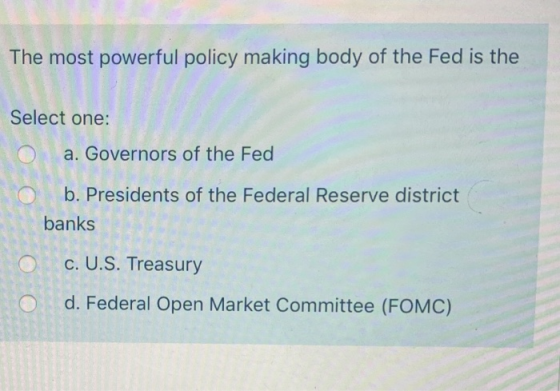 The most powerful policy making body of the Fed is the Select one: a. Governors of the Fed O b. Presidents of the Federal Res