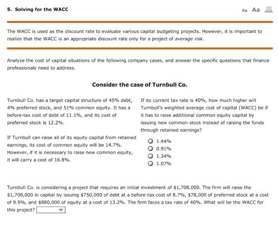 5. Solving for the WACC Aa Aa The WACC is used as the discount rate to evaluate various capital budgeting projects. However, it is important to realize that the WACC is an appropriate discount rate only for a project of average risk. Analyze the cost of capital situations of the following company cases, and answer the specific questions that finance professionals need to address Consider the case of Turnbull Co. Turnbull Co. has a target capital structure of 45% debt, 4% preferred stock, and 51% common equity. It has a before-tax cost of debt of 11.1%, and its cost of preferred stock is 12.2%. If its current tax rate is 40%, how much higher will Turnbulls weighted average cost of capital (WACC) be if it has to raise additional common equity capital by issuing new common stock instead of raising the funds through retained earnings? If Turnbull can raise all of its equity capital from retained earnings, its cost of common equity will be 14.7%. However, if it is necessary to raise new common equity, it will carry a cost of 16.8% 0 1.44% О 0.91% 0 1.34% O 1.07% Turnbull Co. is considering a project that requires an initial investment of $1,708,000. The firm will raise the $1,708,000 in capital by issuing $750,000 of debt at a before-tax cost of 8.7%, $78,000 of preferred stock at a cost of 9.9%, and $880,000 of equity at a cost of 13.2%. The firm faces a tax rate of 40%. What will be the WACC for this project?