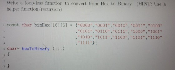 Write a loop-less function to convert from Hex to Binary. (HINT: Use a helper function/recursion) binHex[16] [5] {0000, O001,0010,0011,0100 ,0101, 0110, 0111, 1000, 1001 , 1010, 1011, 1100, 1101, 1110 1 const char = s char hexToBinary ...) 7