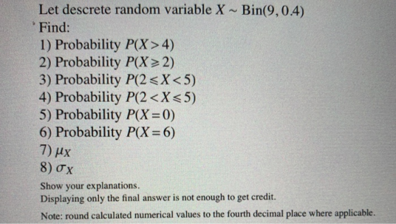 Let descrete random variable X ~ Bin(9,0.4) Find: 1) Probability P(X> 4) 2) Probability P(X> 2) 3) Probability P(2<X<5) 4) Pr