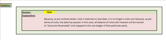 Solution: Answer: TRUE Explanation Because, as per contract detail, note is matured on due date, it is no longer a note now because, as per terms of note, the date has passed. In this case, all balance of note with interest will be moved to Accounts Receivable and mapped to the sub-ledger of that particular party.