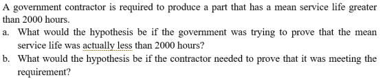 A government contractor is required to produce a part that has a mean service life greater than 2000 hours. a. What would the hypothesis be if the government was trying to prove that the mean service life was actuallv less than 2000 hours? b. What would the hypothesis be if the contractor needed to prove that it was meeting the requirement?