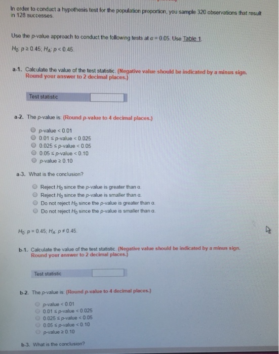 In order to conduct a hypothesis test for the popufation proportion, you sample 320 observations that result in 128 successes Use the p-value approach to conduct the following tests at 0° 0 05 Use Table 1 Ho, p2045; H, p<045 a-1. Calculate the value of the test statistic. (Negative value should be indicated by a minus sign. Round your answer to 2 decimal places.) Test statistic a-2. The p-value is: (Round p value to 4 decimal places.) O p-value < 0.01 O0.01 s p-value <0.025 0.025 s p-value <0.05 0.05 s p-value < 0.10 O p-value 2 0.10 a-3. What is the conclusion? O Reject Ho since the p-value is greater than a O Reject Ho since the p-value is smaller than a O Do not reject Ho since the P-value is greater than α O Do not reject Ho since the p-value is smaller than a Hyp:045. HA ρ#045 b-1. Calculate the value of the test statistic. (Negative value should be indicated by a minus sign. Round your answer to 2 decimal places) Test statistic b.2. The p-value is (Round p-value to 4 decimal places.J) Op-value <001 001 s p-value < 0025 0.025 s p-value <0.05 0.05 s p-value <0.10 p-value 2 0.10 b-3. What is the conclusion?