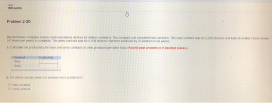 100 points Problem 2-20 An electronics company makes communications devices for military contracts The company just complered two contracts The navy contract was for 2,378 devices and look 26 workers three weeks (40 hours per week) to complete The army contract was tor 5,100 devices that were produced by 29 workers in six weeks a. Calculate the producoivity for navy and army contracts in units produced per sabor hou (Round your answers to 2 decimal places.) Navy Amy b. On which contract were the workers more productive Navy contract Army conrect