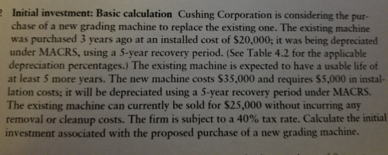 Initial investment: Basic calculation Cushing Corporation is considering the pur- chase of a new grading machine to replace the existing one. The existing machine was purchased 3 years ago at an installed cost of $20,000; it was being depreciated under MACRS, using a 5-year recovery period. (See Table 4.2 for the applicable depreciation percentages.) The existing machine is expected to have a usable life of at least 5 more years. The new machine costs $35,000 and requires $5,000 in instal- lation costs; it will be depreciated using a 5-year recovery period under MACRS. The existing machine can currently be sold for $25,000 without incurring any removal or cleanup costs. The firm is subject to a 40% tax rate. Calculate the initial investment associated with the proposed purchase of a new grading machine.