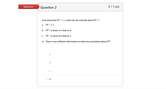 Incorrect Question 2 0/1 pts If we know that PV+ 1, what can we conclude about PV a. PV1 b. PVis closer to 1 than to o c. PV is closer to 0 than to 1 d. There is not sufficient information to make any conclusions about PV