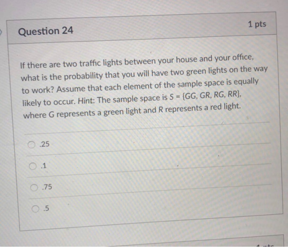 Question 24 1 pts If there are two traffic lights between your house and your office, what is the probability that you will h