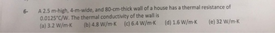 6- A 2.5 m-high, 4-m-wide, and 80-cm-thick wall of a house has a thermal resistance of 0.0125°c/W. The thermal conductivity of the wall is (a) 3.2 W/mK (b) 4.8 W/m-K (c) 6.4 W/m-K (d) 1.6 W/m-K (e) 32 W/m-K