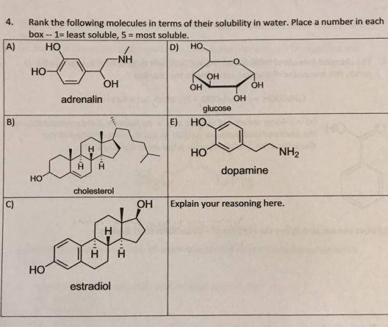 Rank the following molecules in terms of their solubility in water. Place a number in each box-1-least soluble, 5 = most soluble 4. A) HO D) H NH HO- OH OH OH OH adrenalin OH glucose B) E) HO HO NH2 dopamine HO cholesterol C) OH Explain your reasoning here HO estradiol