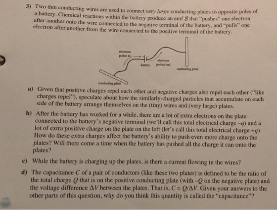 3) Two thin conducting wires are used to connect very large conducting plates to opposite poles of a battery. Chemical reactions within the battery produce an emf E that pushes one electr after another onto the wire connected to the negative terminal of the battery, and pulls one electron after another from the wire connected to the positive terminal of the battery on electrons pulled in electrons battery pashed out conducting plate a) Given that positive charges repel each other and negative charges also repel each other like charges repel), speculate about how the similarly-charged particles that accumulate on each side of the battery arrange themselves on the (tiny) wires and (very large) plates. b) After the battery has worked for a while, there are a lot of extra electrons on the plate connected to the batterys negative terminal (well call this total electrical charge -q) and a lot of extra positive charge on the plate on the left (lets call this total electrical charge +q) How do these extra charges affect the batterys ability to push even more charge onto the plates? Will there come a time when the battery has pushed all the charge it can onto the plates? While the battery is charging up the plates, is there a current flowing in the wires? c) The capacitance C of a pair of conductors (like these two plates) is defined to be the ratio of the total charge 0 that is on the positive conducting plate (with -0 on the negative plate) and the voltage difference AV between the plates. That is, C Q/AV. Given your answers to the d) other parts of this question, why do you think this quantity is called the capacitance?