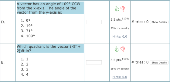 A vector has an angle of 109° CCWW from the x-axis. The angle of the vector from the y-axis is: 5.5 pts. 11096 1. 9° 2. 19° 3. 71° 4. 109o # tries: 0 Show Details 25% try penalty Hints: 0,0 Which quadrant is the vector (-5i + 2j)ft in? 5.5 pts,11096 E. # tries: 0 Show Details 2. 2 3. 3 25% try penalty Hints: 0,0