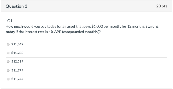 Question 3 20 pts LO1 How much would you pay today for an asset that pays $1,000 per month, for 12 months, starting today if