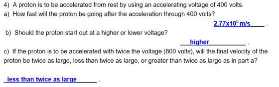 4) A proton is to be accelerated from rest by using an accelerating voltage of 400 volts. a) How fast will the proton be going after the acceleration through 400 volts? b) Should the proton start out at a higher or lower voltage? c) If the proton is to be accelerated with twice the voltage (800 volts), will the final velocity of the 2.77x10 m/s higher proton be twice as large, less than twice as large, or greater than twice as large as in part a? less than twice as large