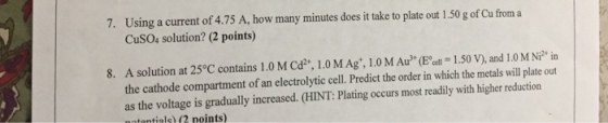 7. UJsing a curent of 4,75 A, how many minues toplae or10gaf Cfom a CuSO4 solution? (2 points) 8. A solution at 25°C contains 1.0 M Cd1.0M Ag, 1.0 M Au (Bell 1.50 V), and 1.0 M Ni2 in the cathode compartment of an electrolytic cell. Predict the order in which the metals will plate out as the voltage is gradually increased. (HINT: Plating occurs most readily with higher reduction ntantials) 2 points)